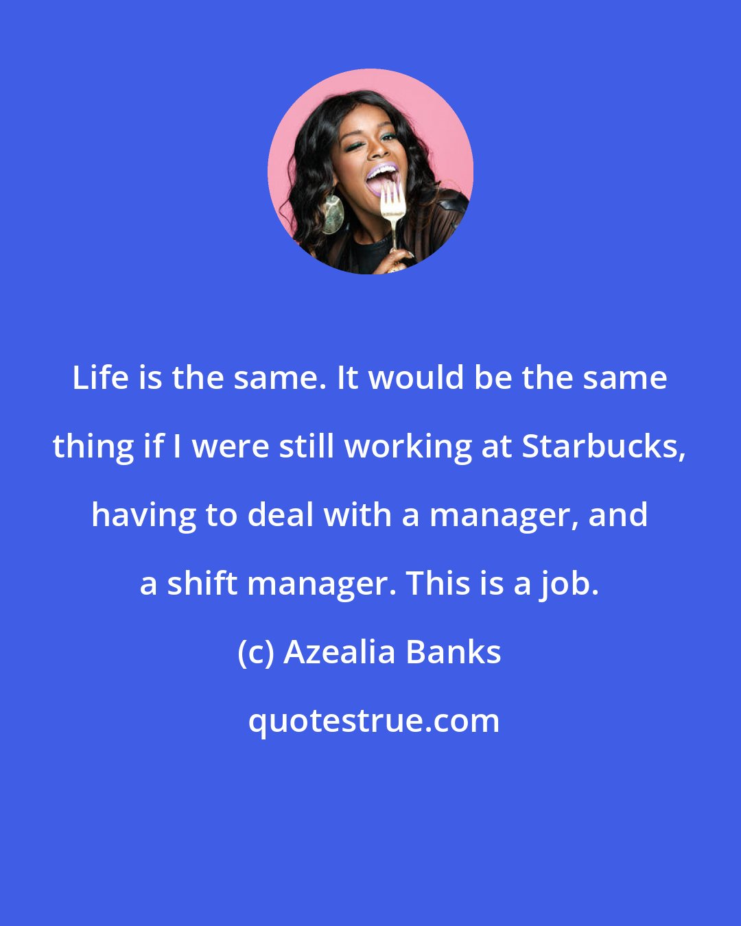 Azealia Banks: Life is the same. It would be the same thing if I were still working at Starbucks, having to deal with a manager, and a shift manager. This is a job.