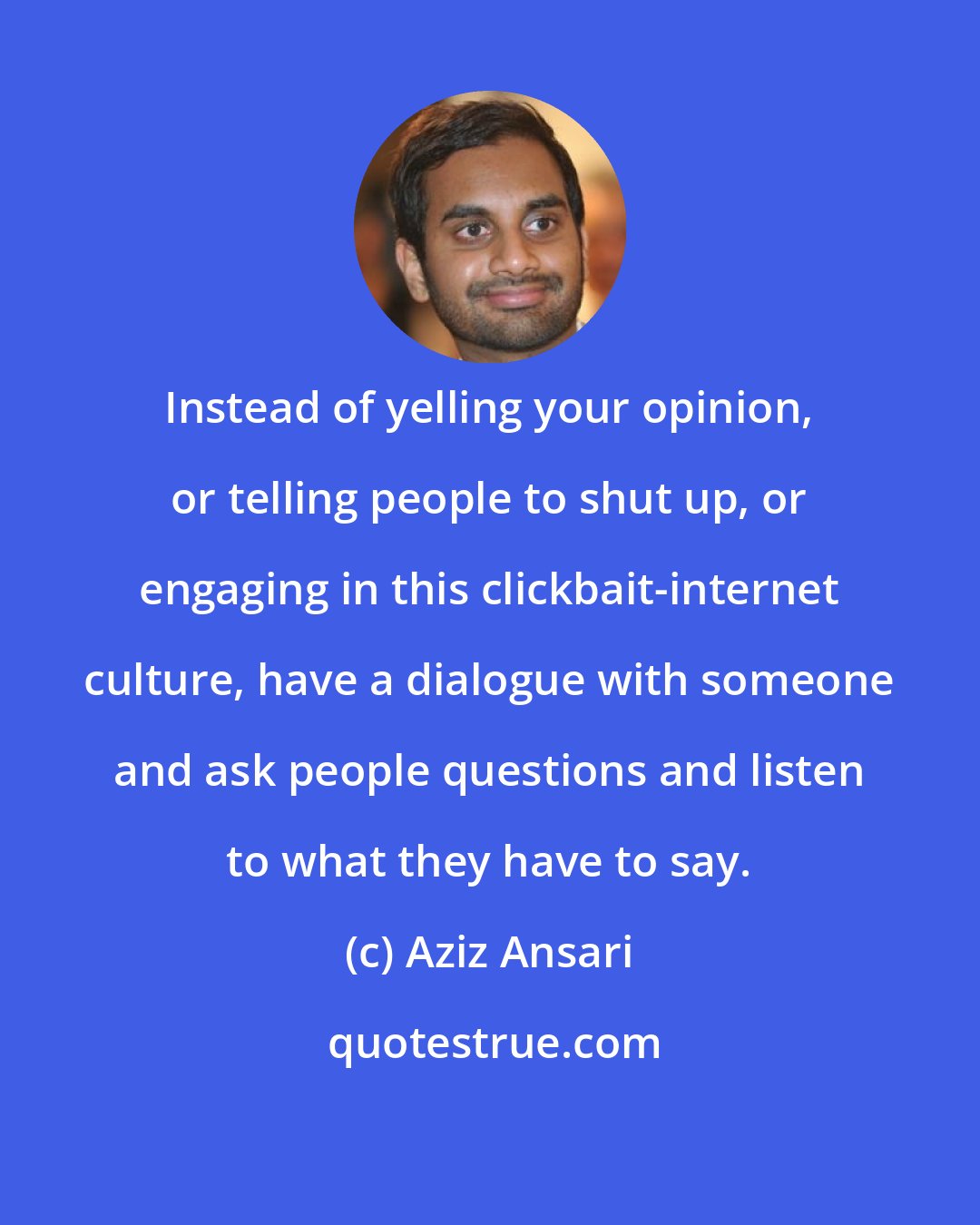 Aziz Ansari: Instead of yelling your opinion, or telling people to shut up, or engaging in this clickbait-internet culture, have a dialogue with someone and ask people questions and listen to what they have to say.
