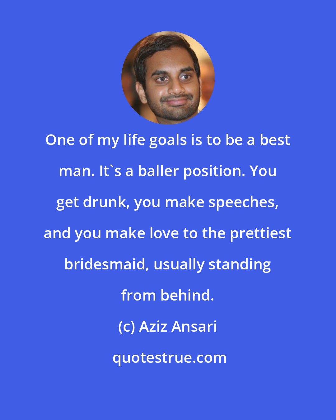 Aziz Ansari: One of my life goals is to be a best man. It's a baller position. You get drunk, you make speeches, and you make love to the prettiest bridesmaid, usually standing from behind.