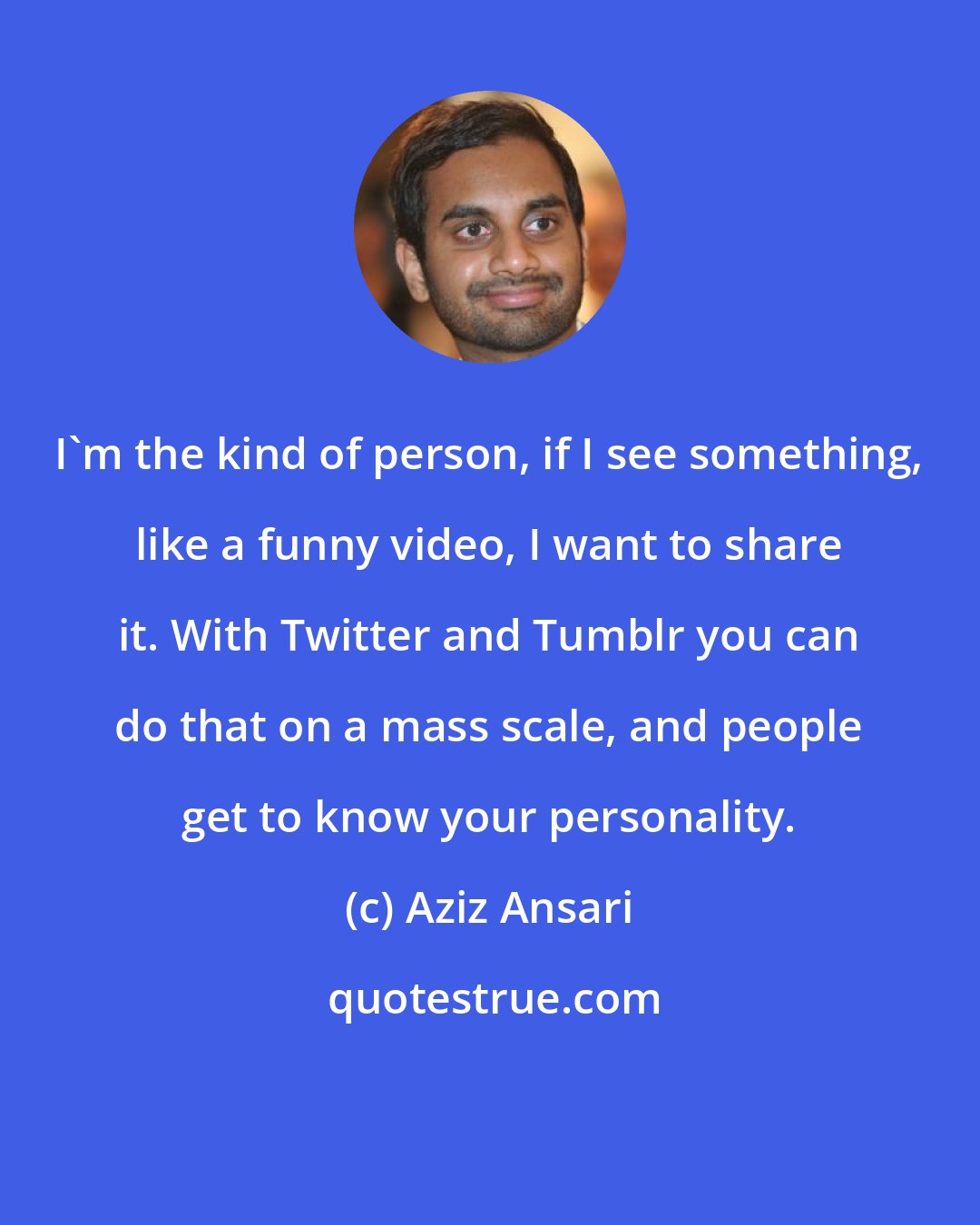 Aziz Ansari: I'm the kind of person, if I see something, like a funny video, I want to share it. With Twitter and Tumblr you can do that on a mass scale, and people get to know your personality.
