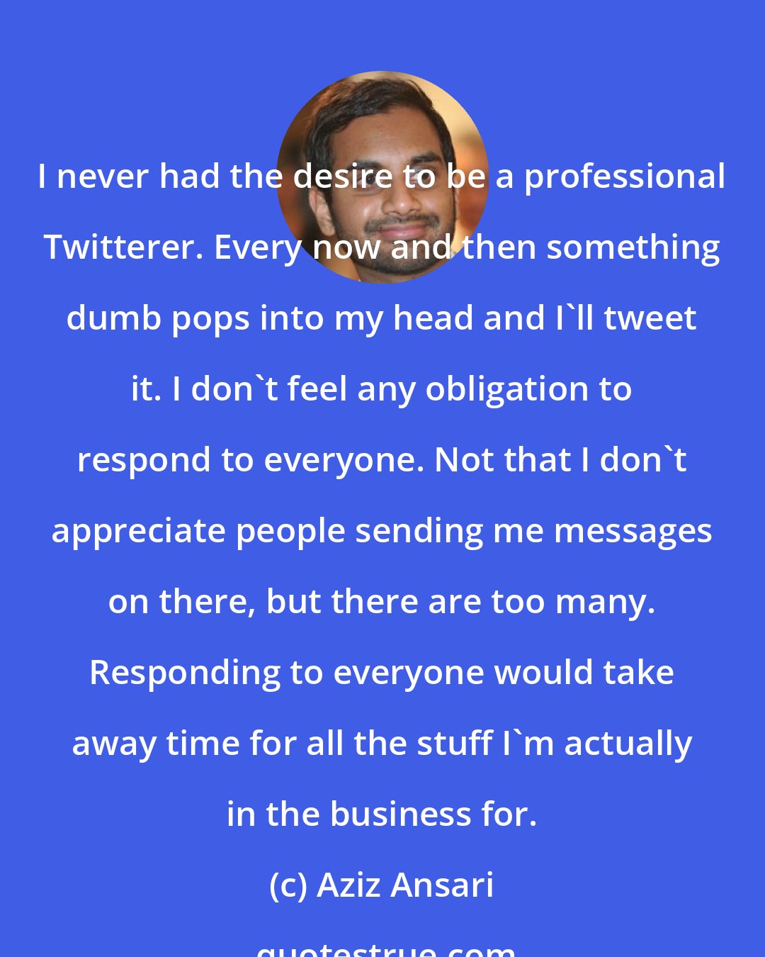 Aziz Ansari: I never had the desire to be a professional Twitterer. Every now and then something dumb pops into my head and I'll tweet it. I don't feel any obligation to respond to everyone. Not that I don't appreciate people sending me messages on there, but there are too many. Responding to everyone would take away time for all the stuff I'm actually in the business for.