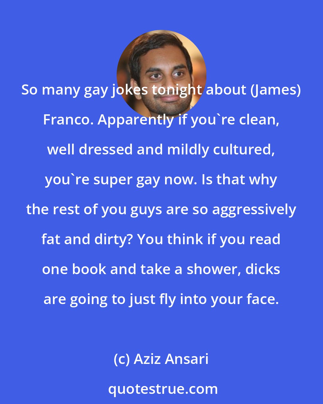 Aziz Ansari: So many gay jokes tonight about (James) Franco. Apparently if you're clean, well dressed and mildly cultured, you're super gay now. Is that why the rest of you guys are so aggressively fat and dirty? You think if you read one book and take a shower, dicks are going to just fly into your face.