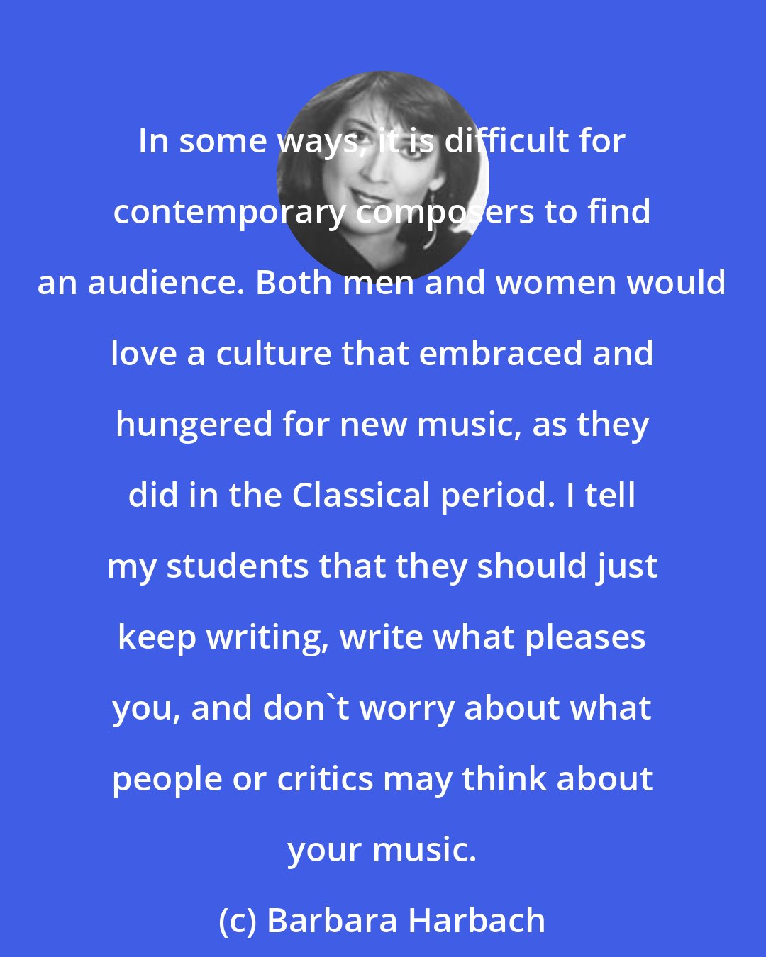 Barbara Harbach: In some ways, it is difficult for contemporary composers to find an audience. Both men and women would love a culture that embraced and hungered for new music, as they did in the Classical period. I tell my students that they should just keep writing, write what pleases you, and don't worry about what people or critics may think about your music.
