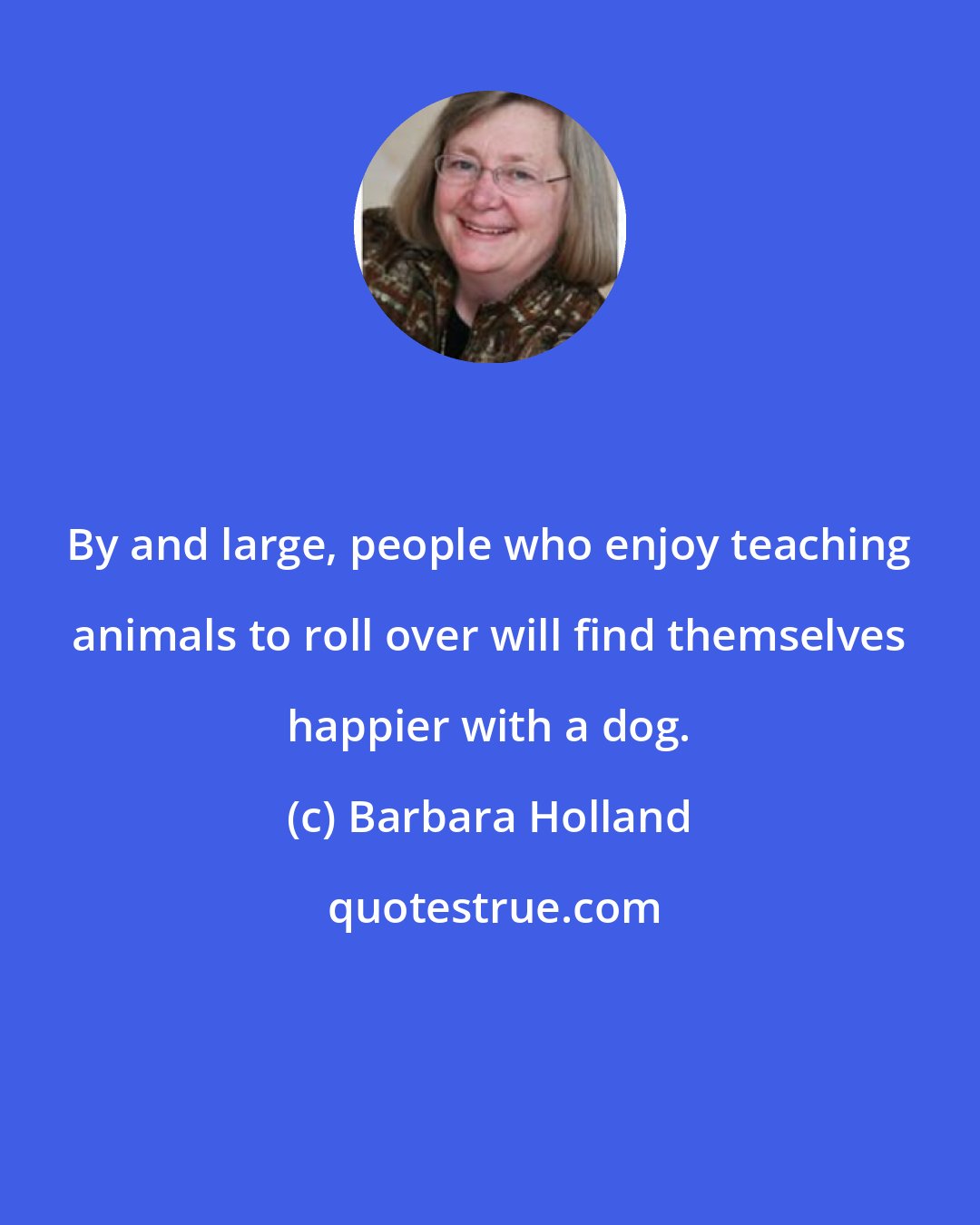 Barbara Holland: By and large, people who enjoy teaching animals to roll over will find themselves happier with a dog.