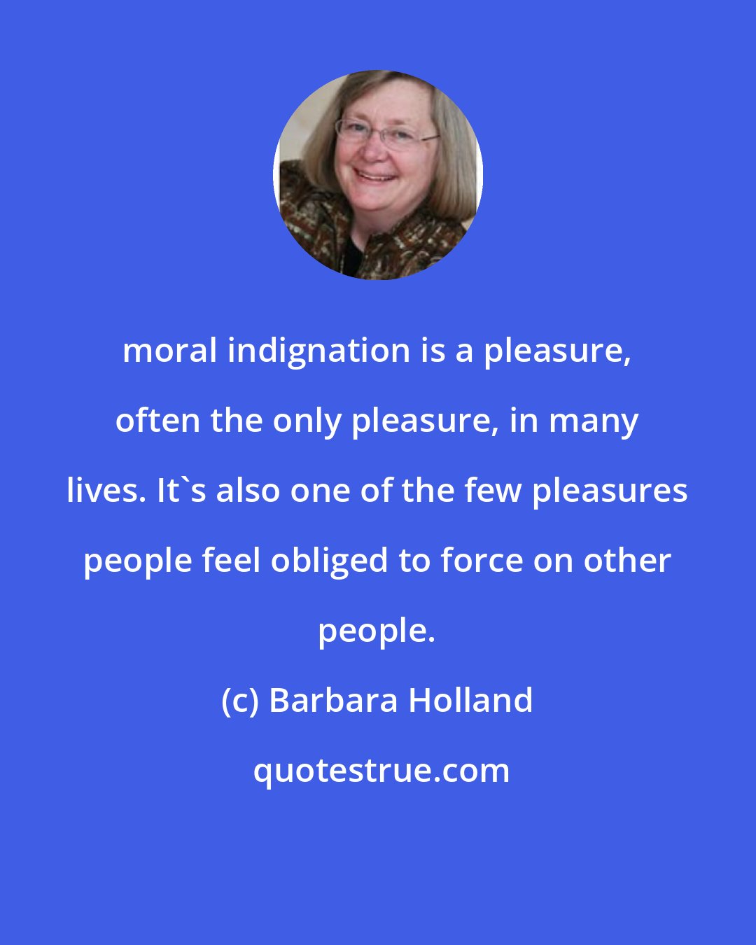 Barbara Holland: moral indignation is a pleasure, often the only pleasure, in many lives. It's also one of the few pleasures people feel obliged to force on other people.