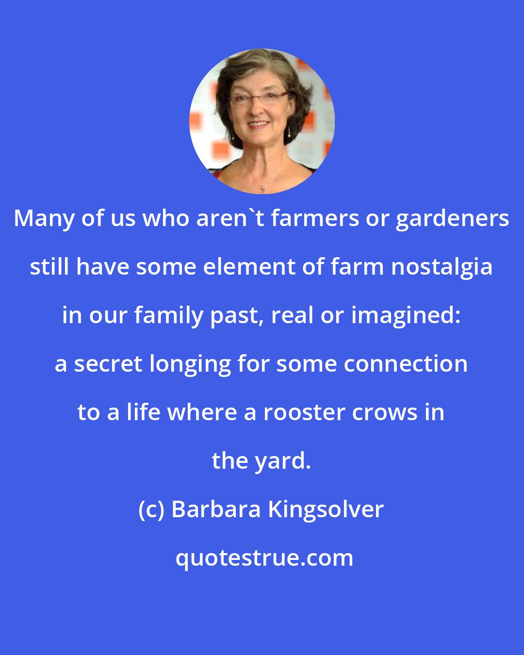 Barbara Kingsolver: Many of us who aren't farmers or gardeners still have some element of farm nostalgia in our family past, real or imagined: a secret longing for some connection to a life where a rooster crows in the yard.
