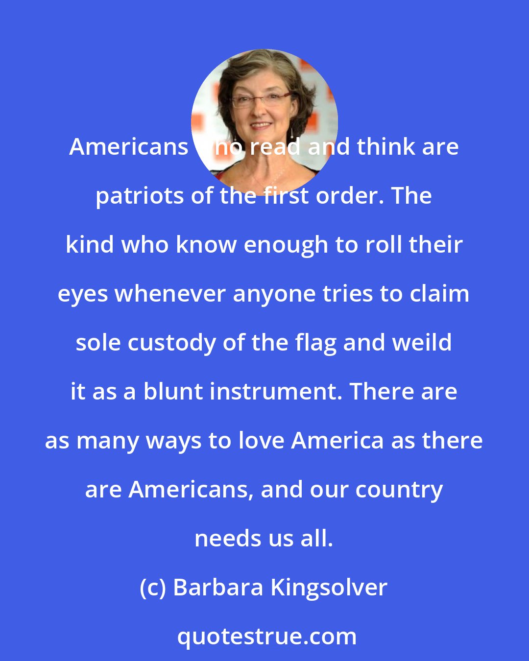 Barbara Kingsolver: Americans who read and think are patriots of the first order. The kind who know enough to roll their eyes whenever anyone tries to claim sole custody of the flag and weild it as a blunt instrument. There are as many ways to love America as there are Americans, and our country needs us all.