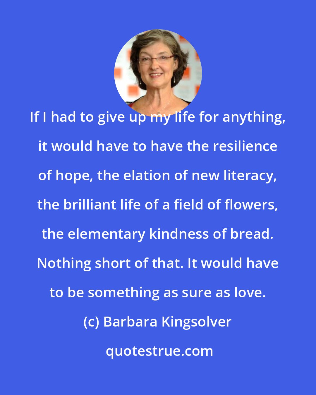Barbara Kingsolver: If I had to give up my life for anything, it would have to have the resilience of hope, the elation of new literacy, the brilliant life of a field of flowers, the elementary kindness of bread. Nothing short of that. It would have to be something as sure as love.