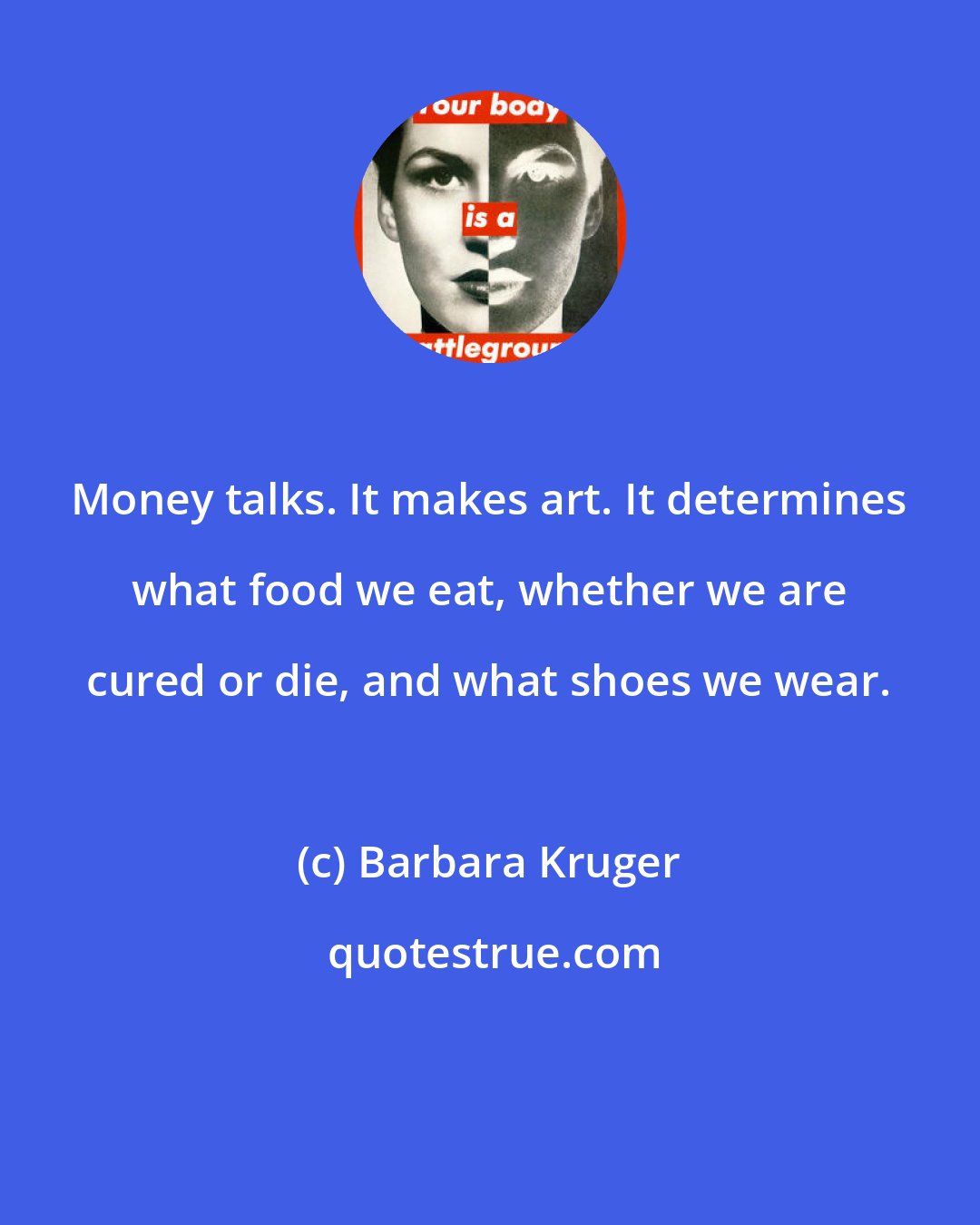 Barbara Kruger: Money talks. It makes art. It determines what food we eat, whether we are cured or die, and what shoes we wear.