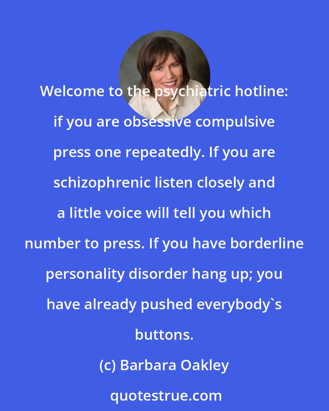 Barbara Oakley: Welcome to the psychiatric hotline: if you are obsessive compulsive press one repeatedly. If you are schizophrenic listen closely and a little voice will tell you which number to press. If you have borderline personality disorder hang up; you have already pushed everybody's buttons.