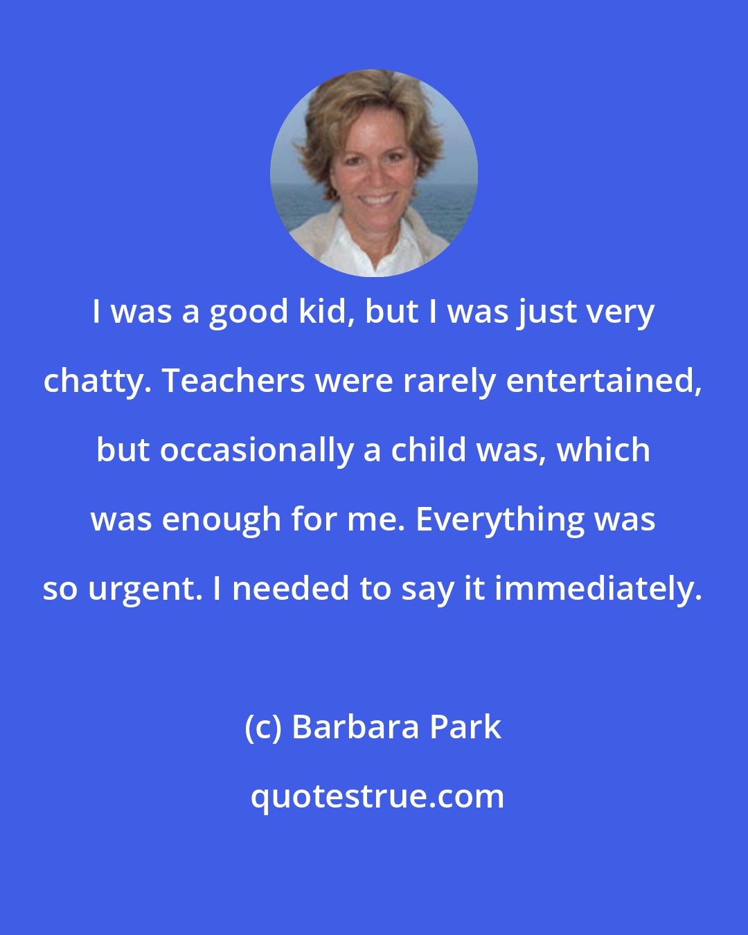 Barbara Park: I was a good kid, but I was just very chatty. Teachers were rarely entertained, but occasionally a child was, which was enough for me. Everything was so urgent. I needed to say it immediately.