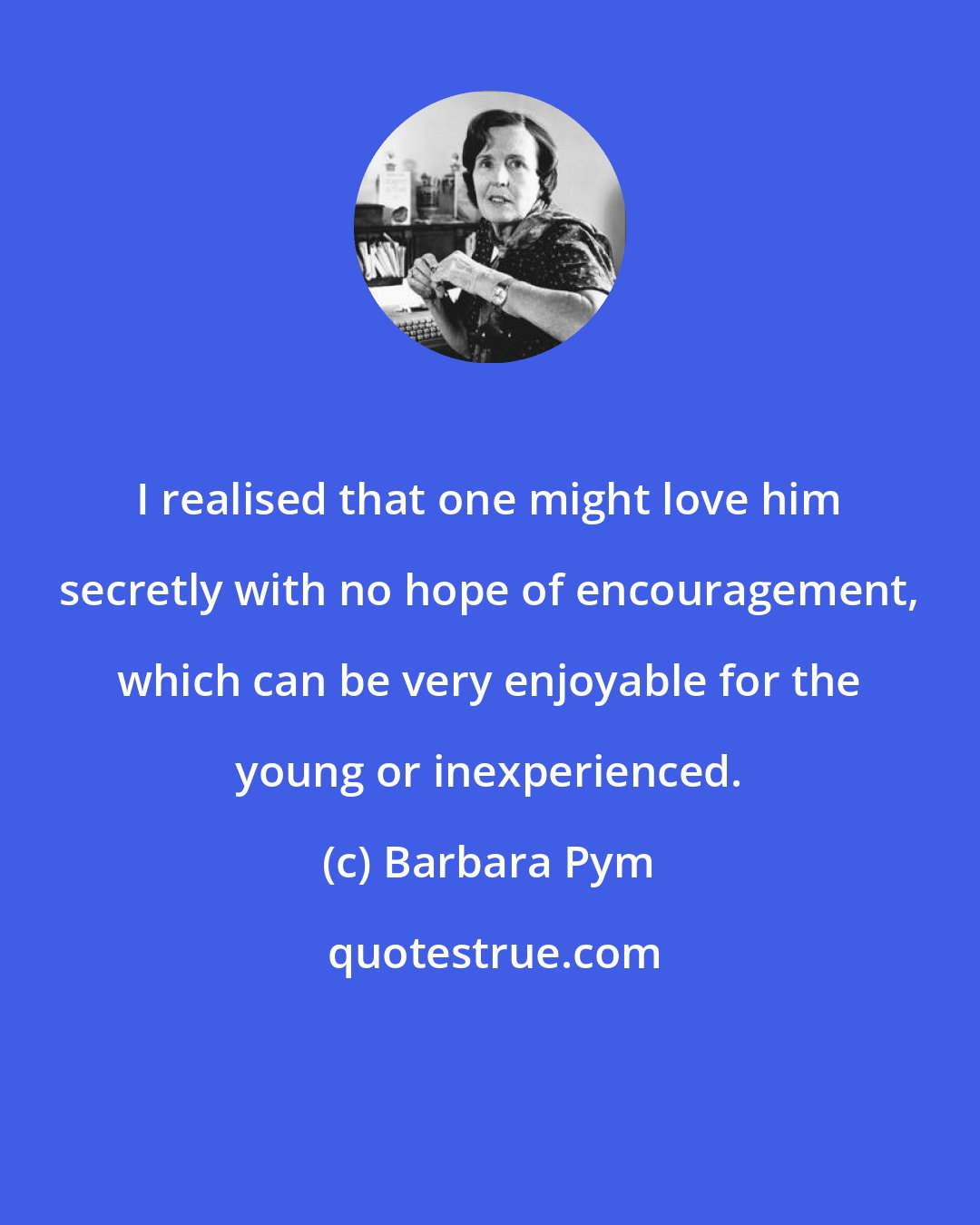 Barbara Pym: I realised that one might love him secretly with no hope of encouragement, which can be very enjoyable for the young or inexperienced.