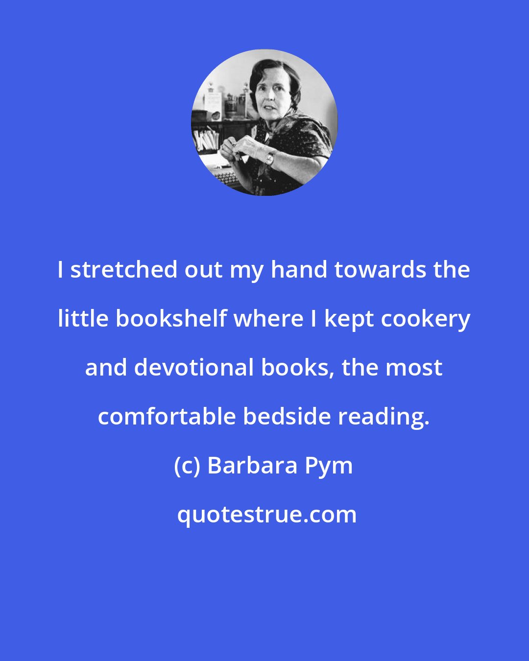 Barbara Pym: I stretched out my hand towards the little bookshelf where I kept cookery and devotional books, the most comfortable bedside reading.
