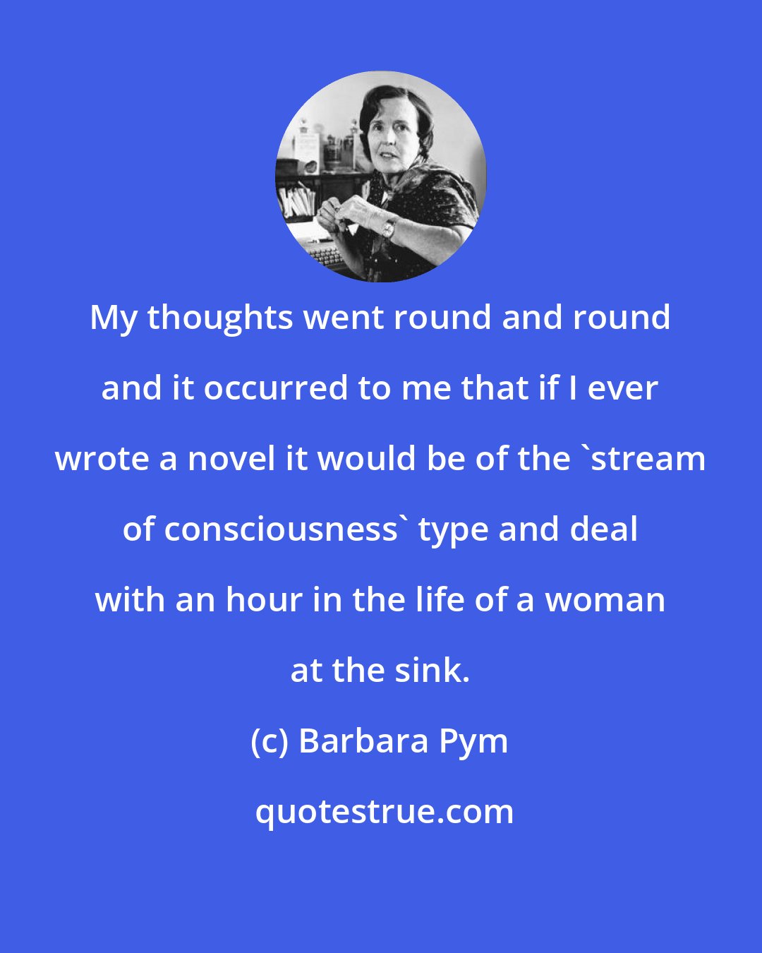 Barbara Pym: My thoughts went round and round and it occurred to me that if I ever wrote a novel it would be of the 'stream of consciousness' type and deal with an hour in the life of a woman at the sink.