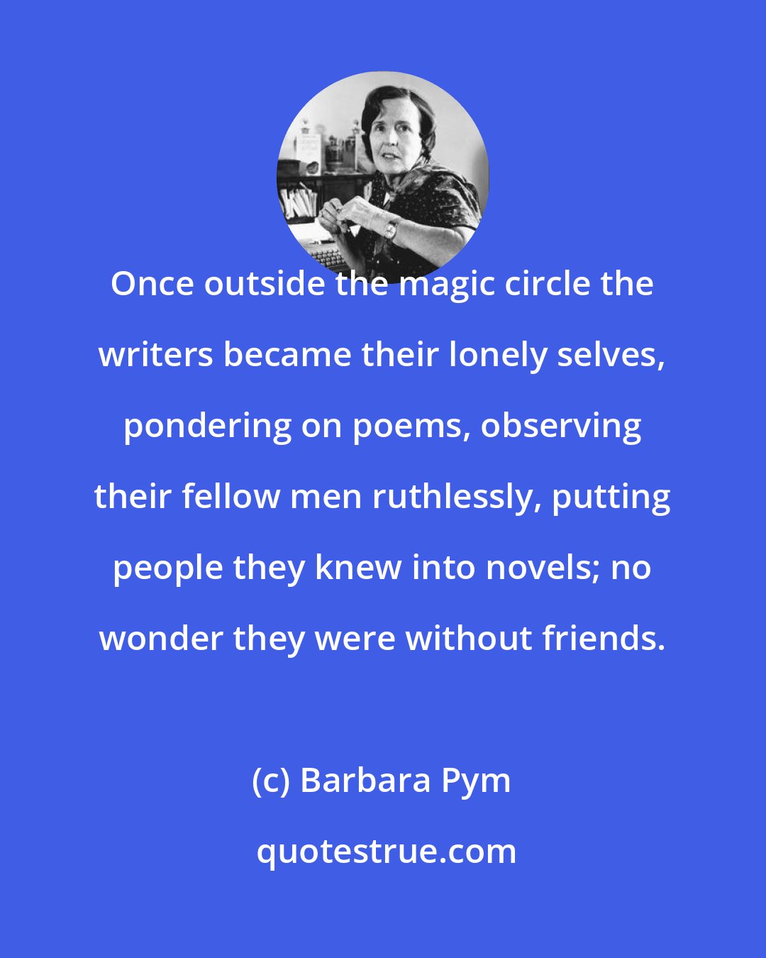 Barbara Pym: Once outside the magic circle the writers became their lonely selves, pondering on poems, observing their fellow men ruthlessly, putting people they knew into novels; no wonder they were without friends.