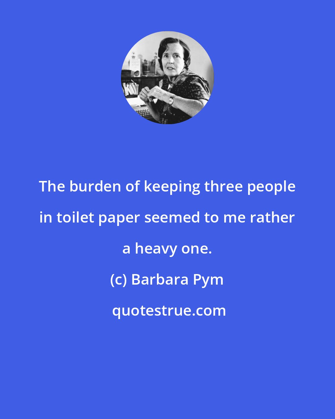 Barbara Pym: The burden of keeping three people in toilet paper seemed to me rather a heavy one.