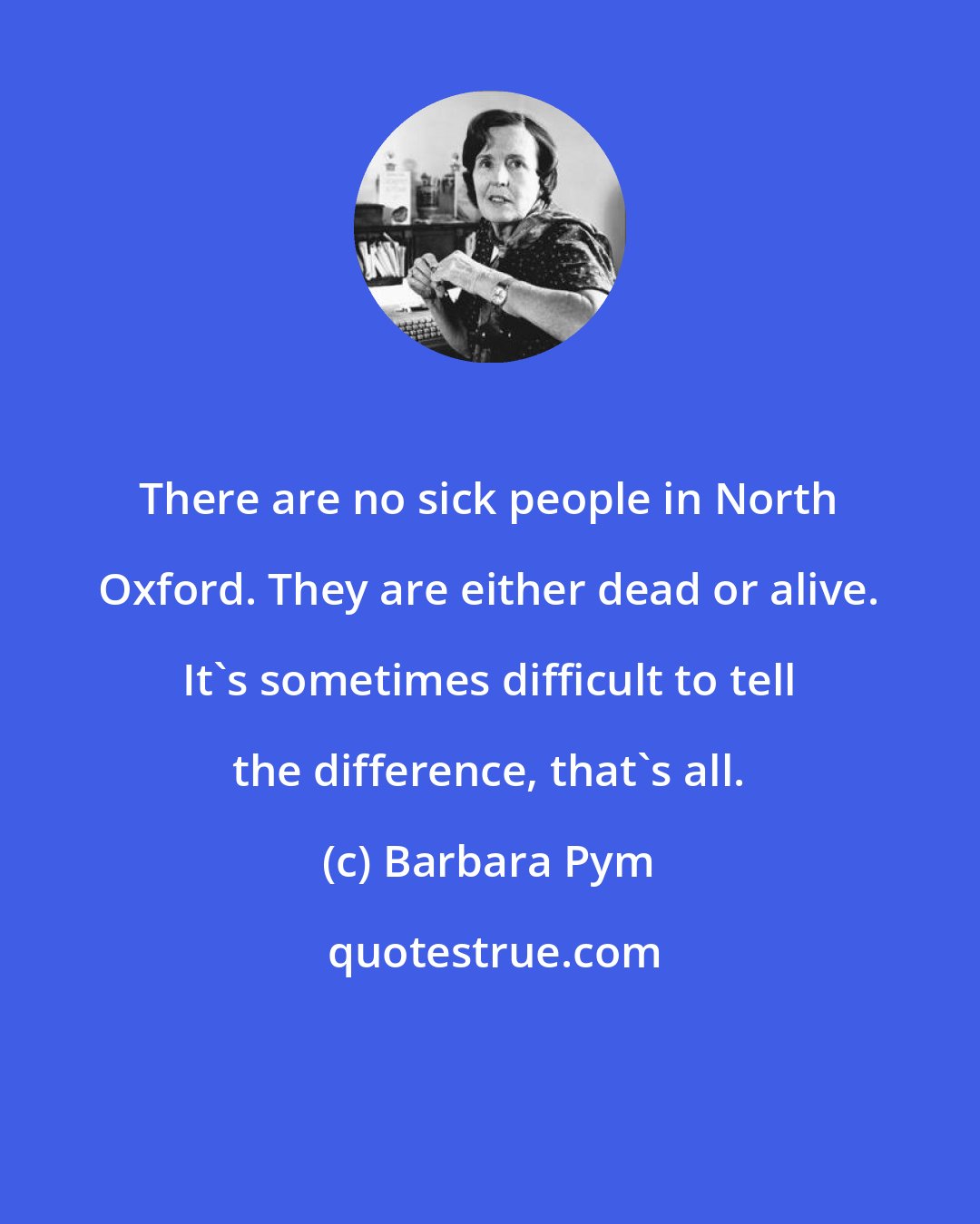 Barbara Pym: There are no sick people in North Oxford. They are either dead or alive. It's sometimes difficult to tell the difference, that's all.