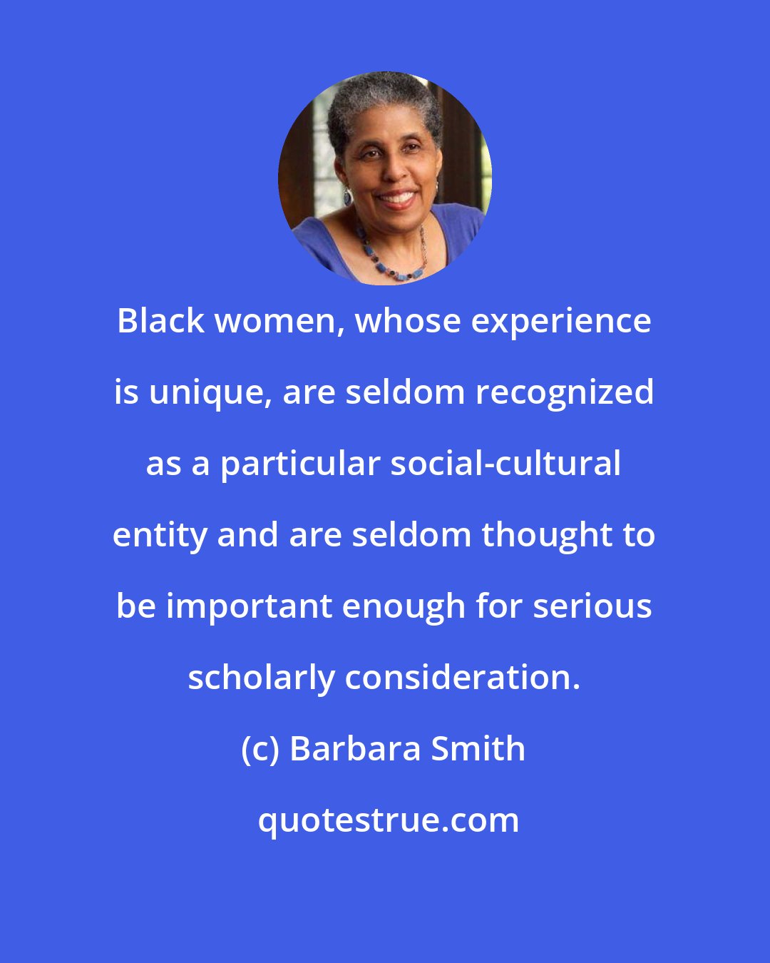 Barbara Smith: Black women, whose experience is unique, are seldom recognized as a particular social-cultural entity and are seldom thought to be important enough for serious scholarly consideration.