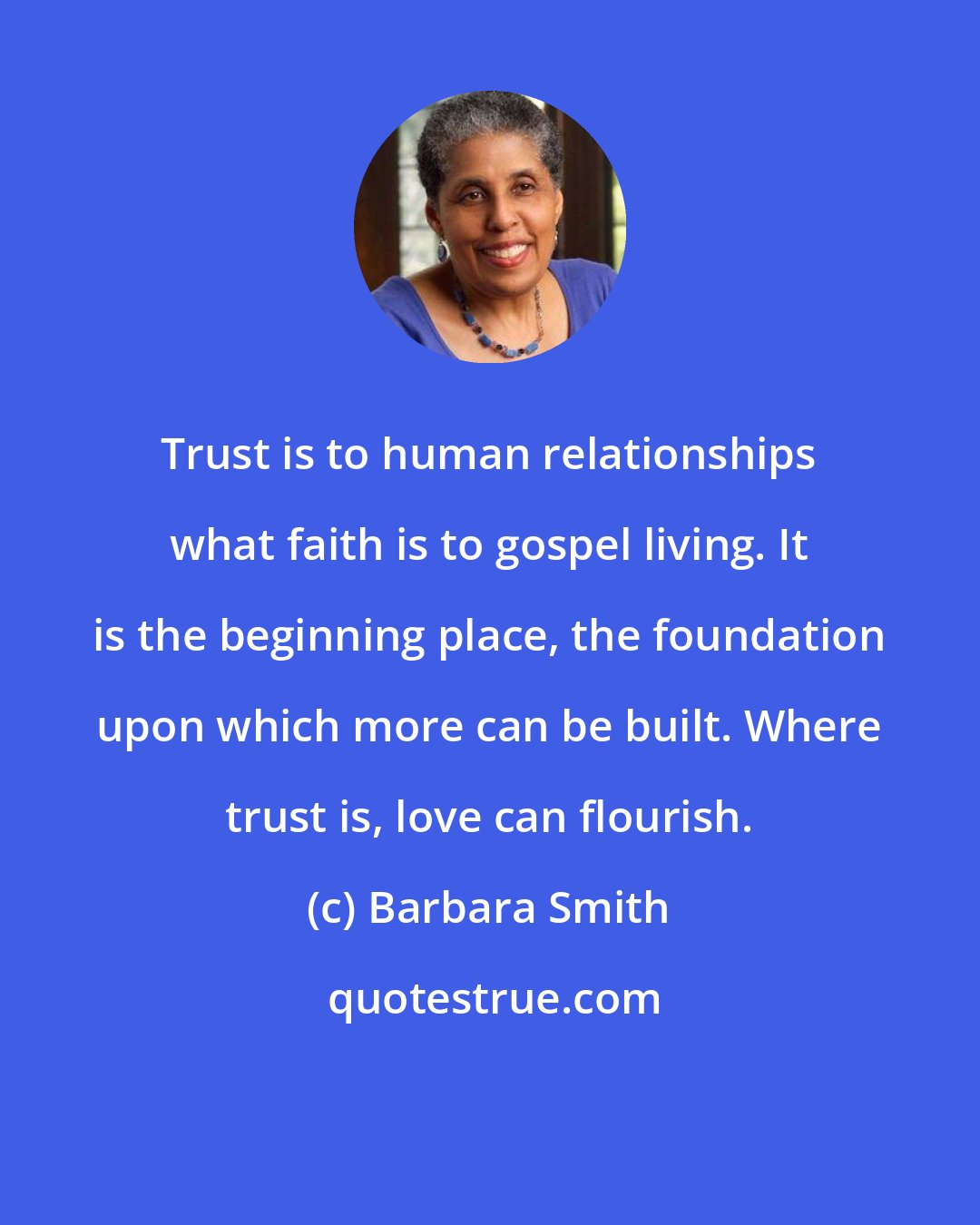 Barbara Smith: Trust is to human relationships what faith is to gospel living. It is the beginning place, the foundation upon which more can be built. Where trust is, love can flourish.