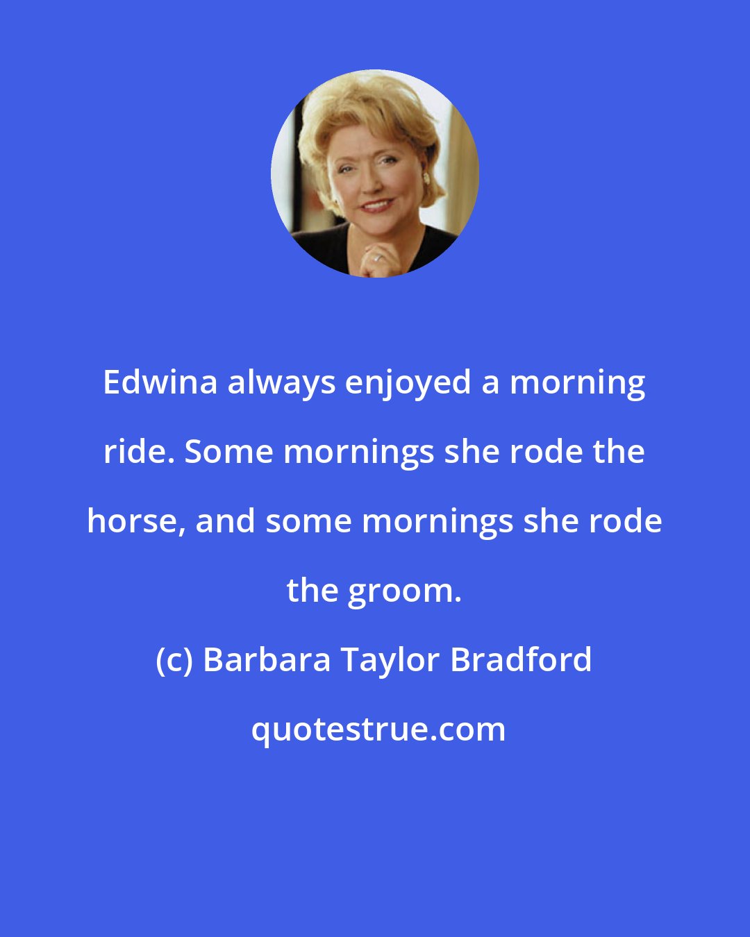 Barbara Taylor Bradford: Edwina always enjoyed a morning ride. Some mornings she rode the horse, and some mornings she rode the groom.
