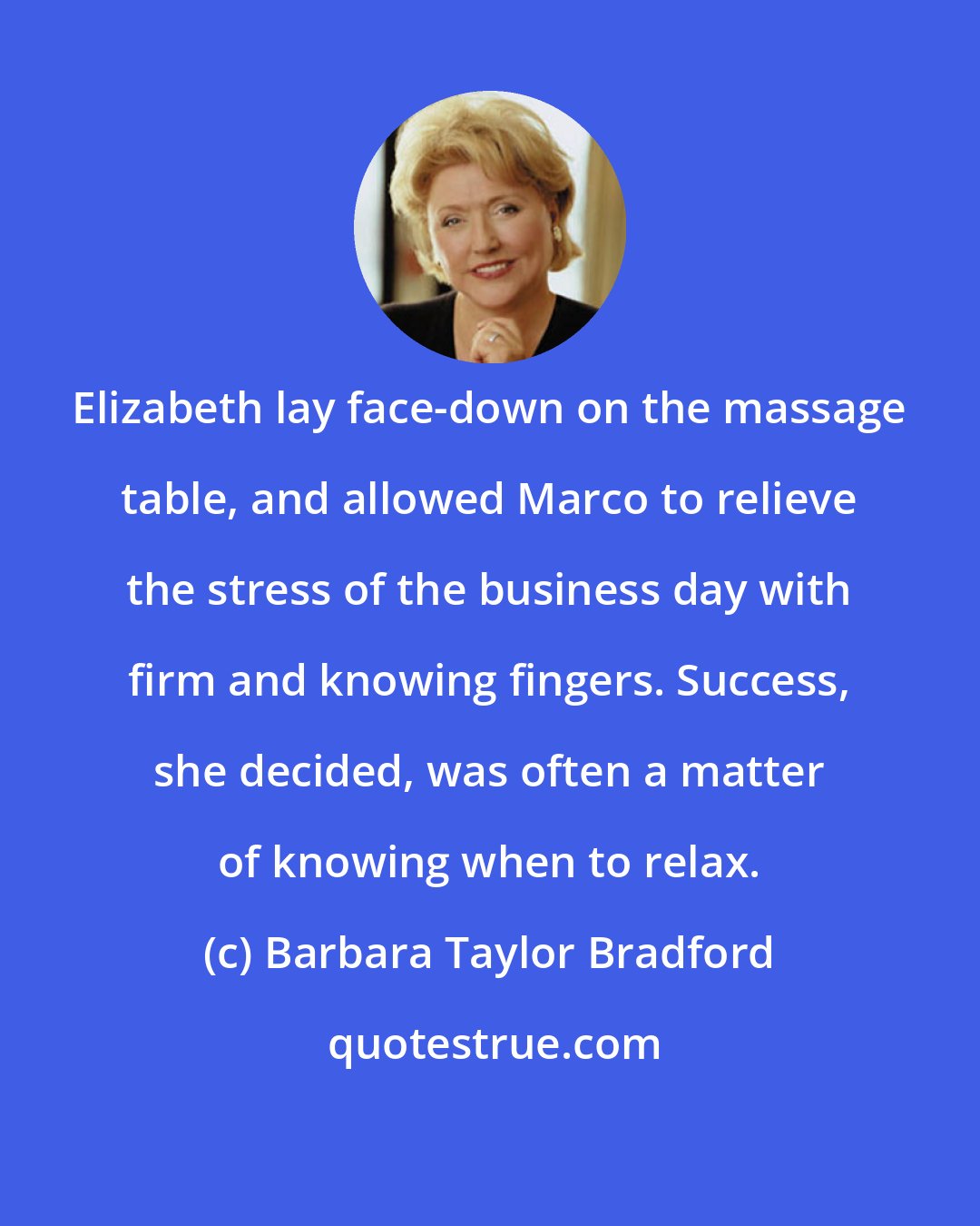 Barbara Taylor Bradford: Elizabeth lay face-down on the massage table, and allowed Marco to relieve the stress of the business day with firm and knowing fingers. Success, she decided, was often a matter of knowing when to relax.