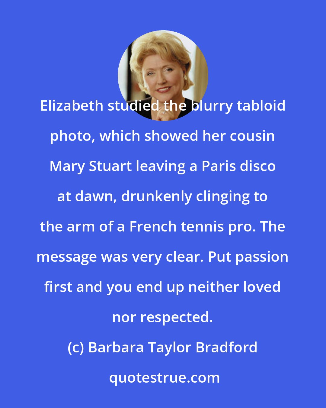 Barbara Taylor Bradford: Elizabeth studied the blurry tabloid photo, which showed her cousin Mary Stuart leaving a Paris disco at dawn, drunkenly clinging to the arm of a French tennis pro. The message was very clear. Put passion first and you end up neither loved nor respected.