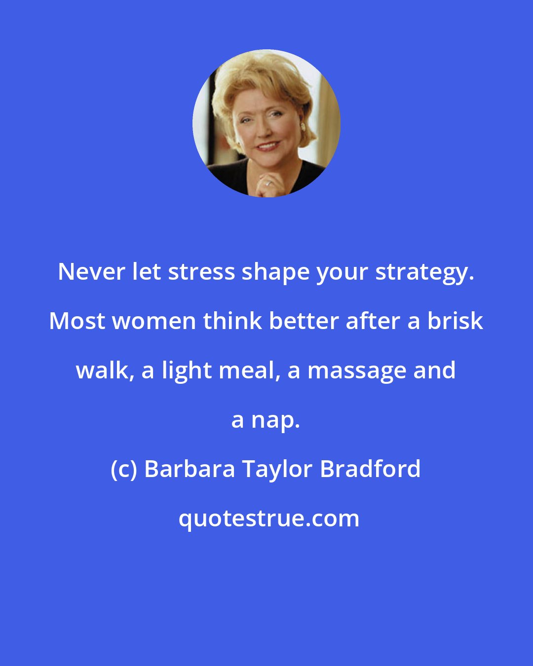 Barbara Taylor Bradford: Never let stress shape your strategy. Most women think better after a brisk walk, a light meal, a massage and a nap.