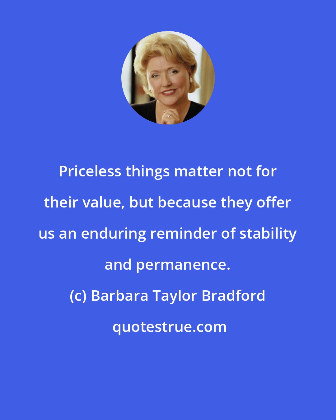 Barbara Taylor Bradford: Priceless things matter not for their value, but because they offer us an enduring reminder of stability and permanence.