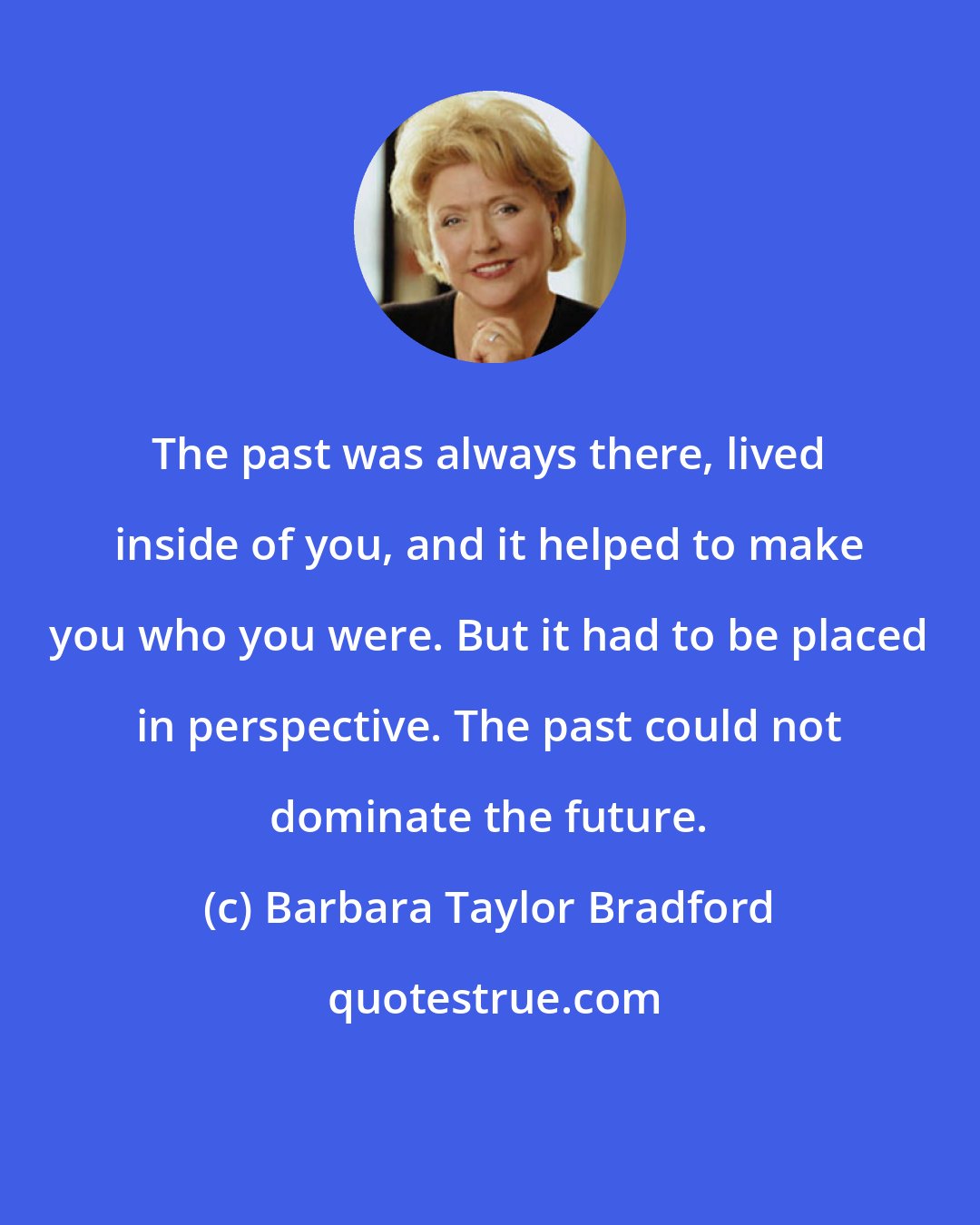 Barbara Taylor Bradford: The past was always there, lived inside of you, and it helped to make you who you were. But it had to be placed in perspective. The past could not dominate the future.
