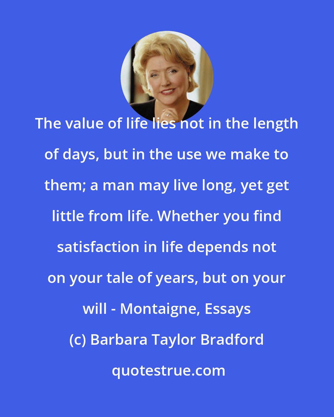 Barbara Taylor Bradford: The value of life lies not in the length of days, but in the use we make to them; a man may live long, yet get little from life. Whether you find satisfaction in life depends not on your tale of years, but on your will - Montaigne, Essays