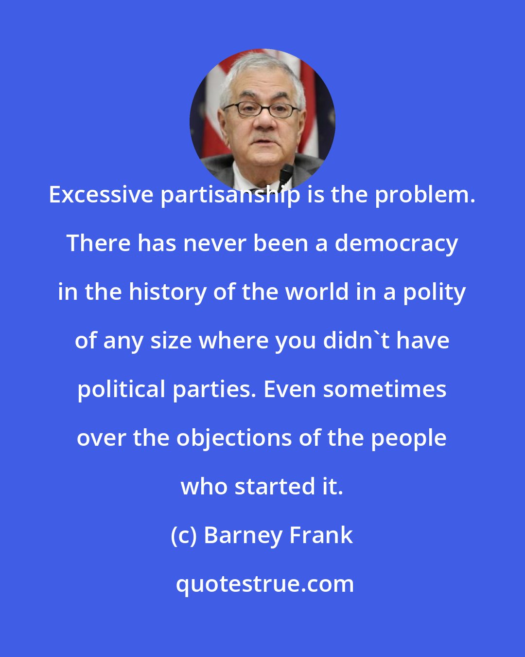 Barney Frank: Excessive partisanship is the problem. There has never been a democracy in the history of the world in a polity of any size where you didn't have political parties. Even sometimes over the objections of the people who started it.