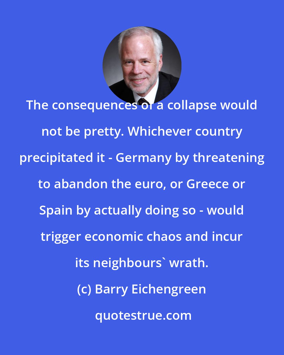 Barry Eichengreen: The consequences of a collapse would not be pretty. Whichever country precipitated it - Germany by threatening to abandon the euro, or Greece or Spain by actually doing so - would trigger economic chaos and incur its neighbours' wrath.