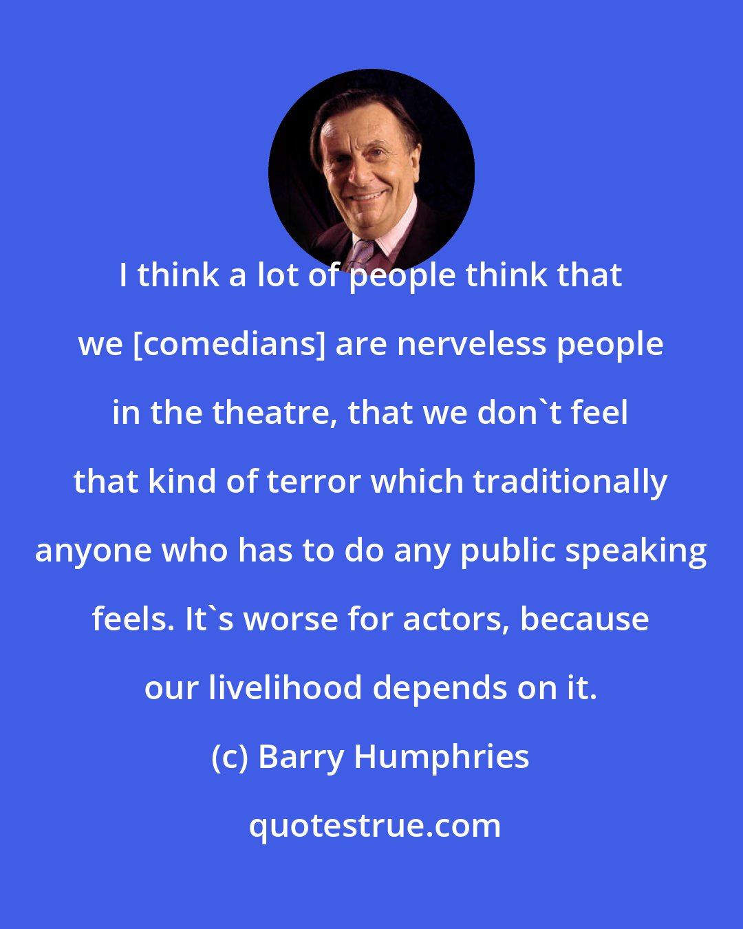 Barry Humphries: I think a lot of people think that we [comedians] are nerveless people in the theatre, that we don't feel that kind of terror which traditionally anyone who has to do any public speaking feels. It's worse for actors, because our livelihood depends on it.
