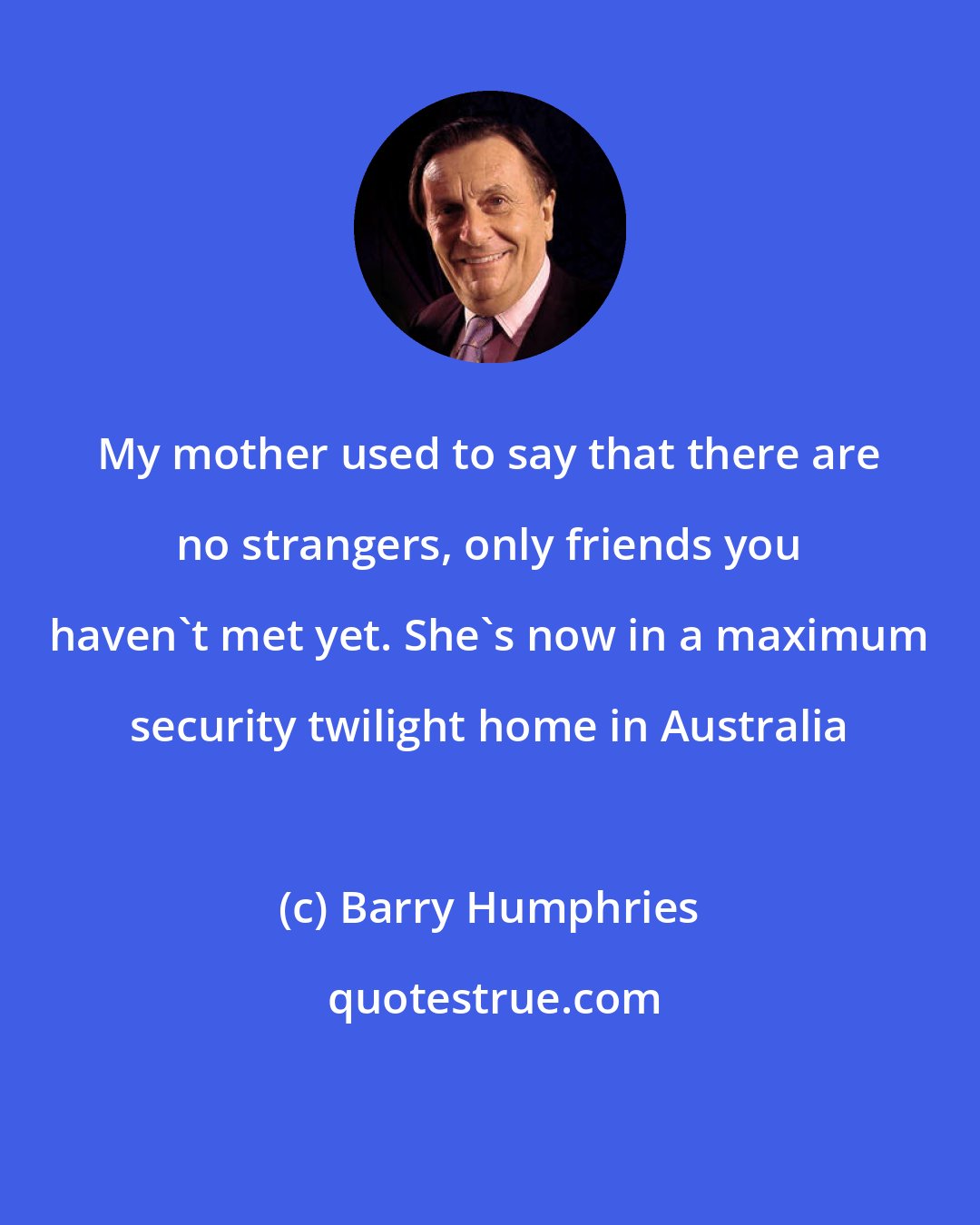 Barry Humphries: My mother used to say that there are no strangers, only friends you haven't met yet. She's now in a maximum security twilight home in Australia