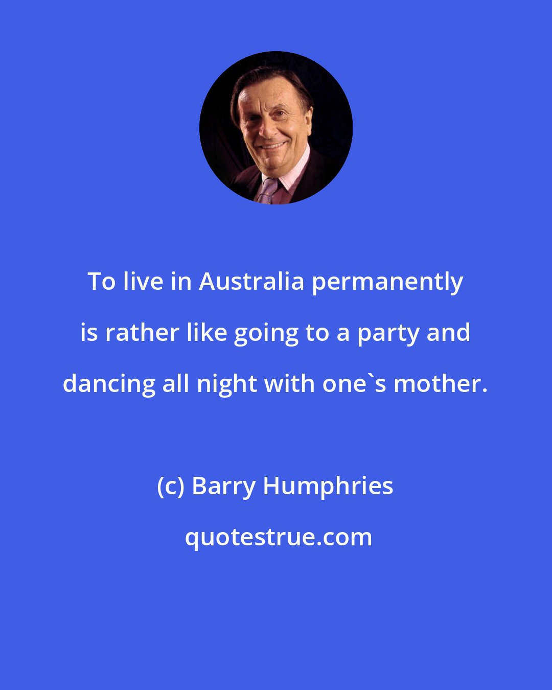 Barry Humphries: To live in Australia permanently is rather like going to a party and dancing all night with one's mother.