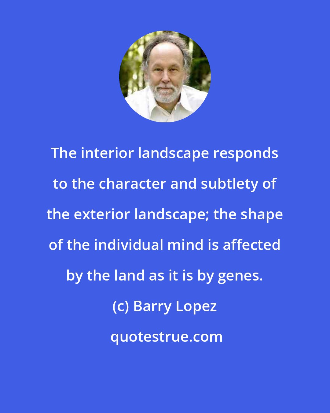 Barry Lopez: The interior landscape responds to the character and subtlety of the exterior landscape; the shape of the individual mind is affected by the land as it is by genes.