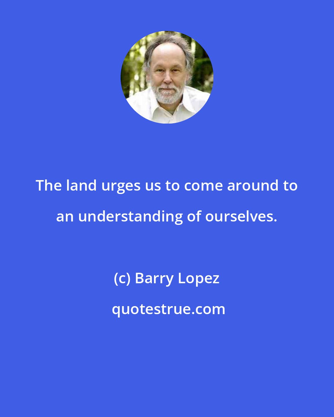 Barry Lopez: The land urges us to come around to an understanding of ourselves.