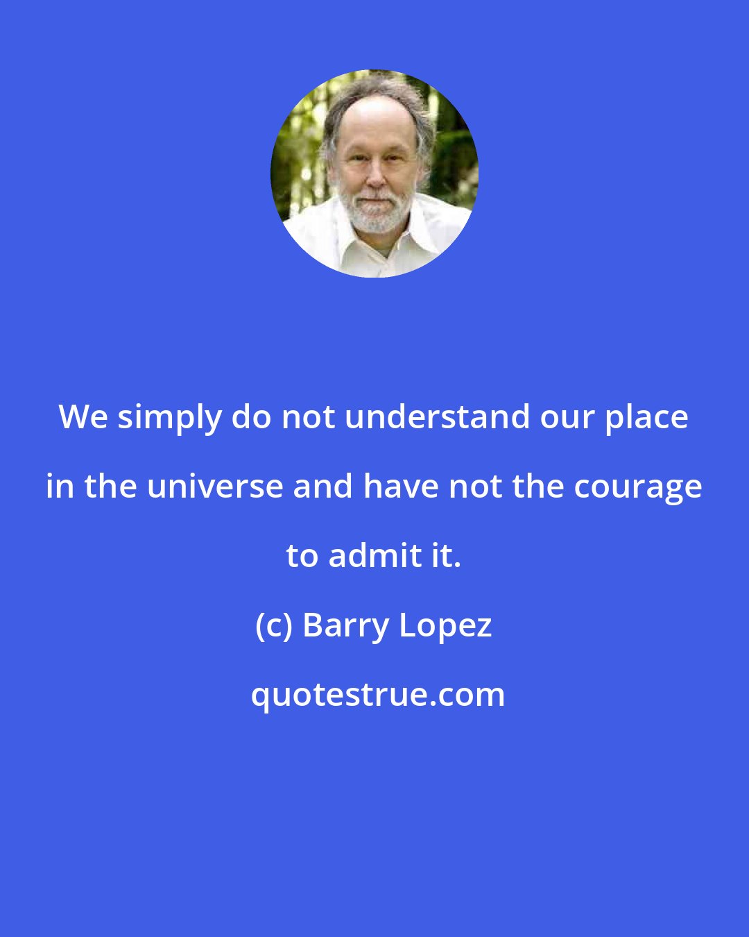 Barry Lopez: We simply do not understand our place in the universe and have not the courage to admit it.