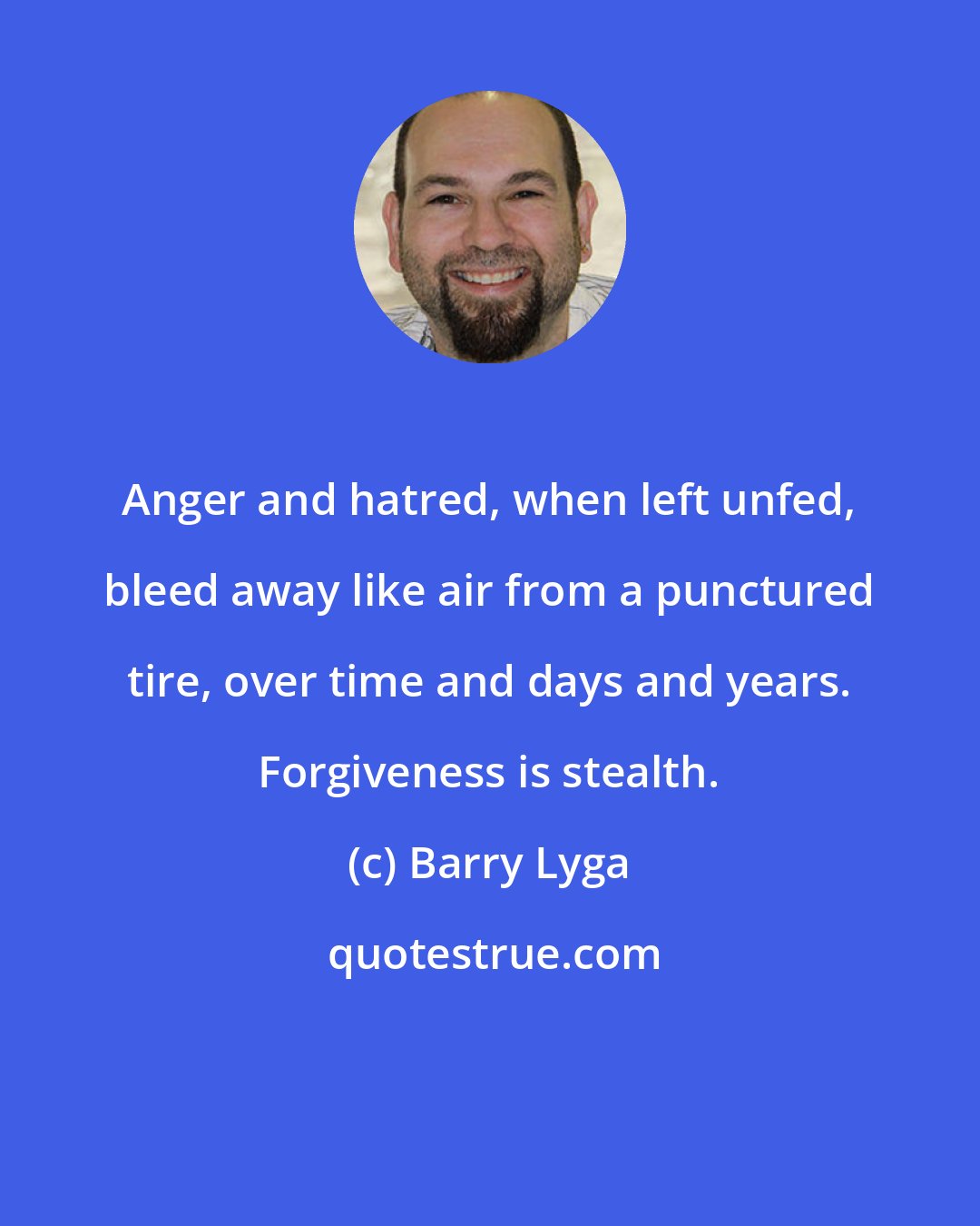 Barry Lyga: Anger and hatred, when left unfed, bleed away like air from a punctured tire, over time and days and years. Forgiveness is stealth.