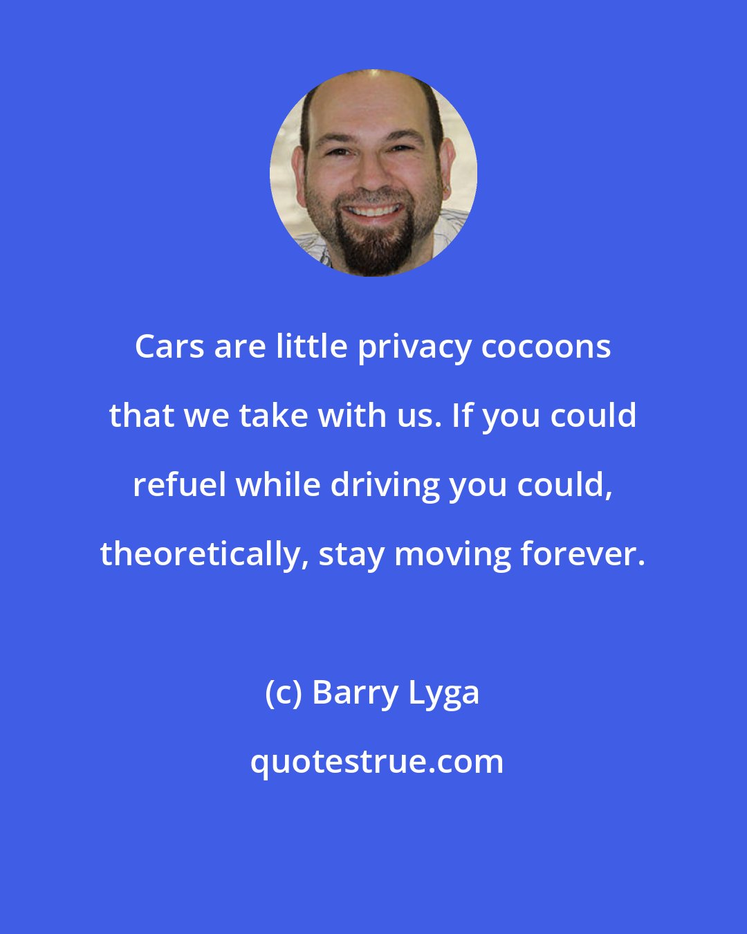 Barry Lyga: Cars are little privacy cocoons that we take with us. If you could refuel while driving you could, theoretically, stay moving forever.