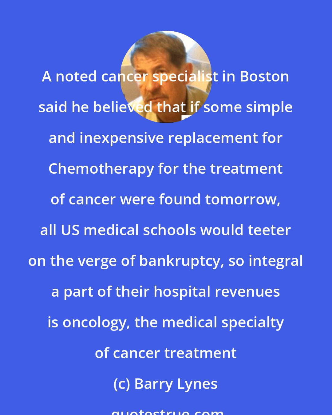 Barry Lynes: A noted cancer specialist in Boston said he believed that if some simple and inexpensive replacement for Chemotherapy for the treatment of cancer were found tomorrow, all US medical schools would teeter on the verge of bankruptcy, so integral a part of their hospital revenues is oncology, the medical specialty of cancer treatment