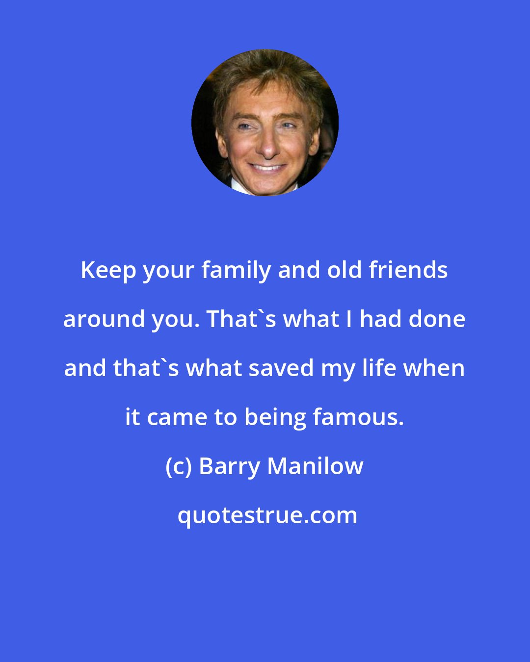 Barry Manilow: Keep your family and old friends around you. That's what I had done and that's what saved my life when it came to being famous.
