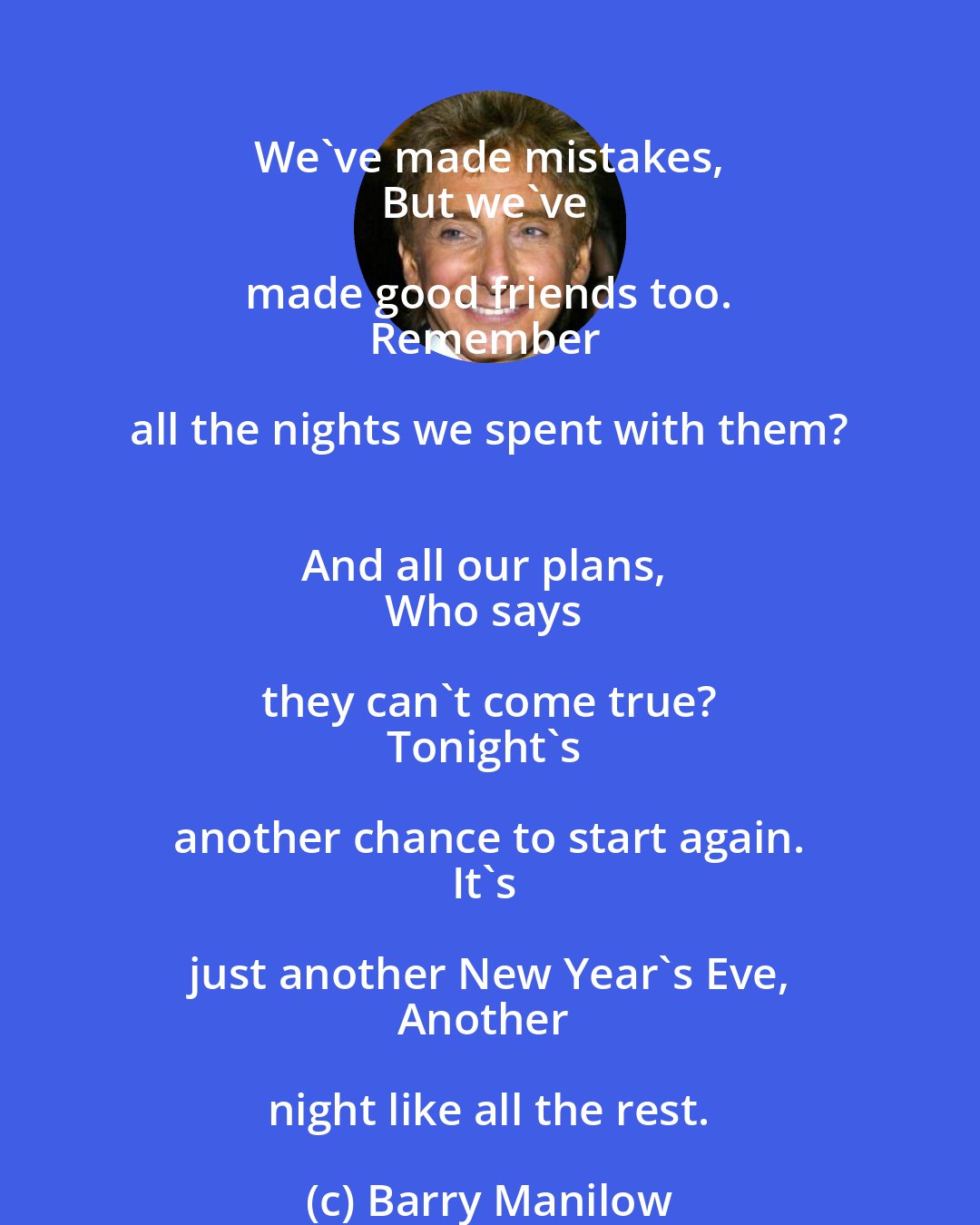 Barry Manilow: We've made mistakes, 
But we've made good friends too. 
Remember all the nights we spent with them? 
And all our plans, 
Who says they can't come true? 
Tonight's another chance to start again. 
It's just another New Year's Eve, 
Another night like all the rest.