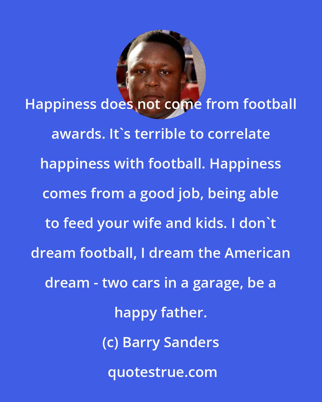 Barry Sanders: Happiness does not come from football awards. It's terrible to correlate happiness with football. Happiness comes from a good job, being able to feed your wife and kids. I don't dream football, I dream the American dream - two cars in a garage, be a happy father.