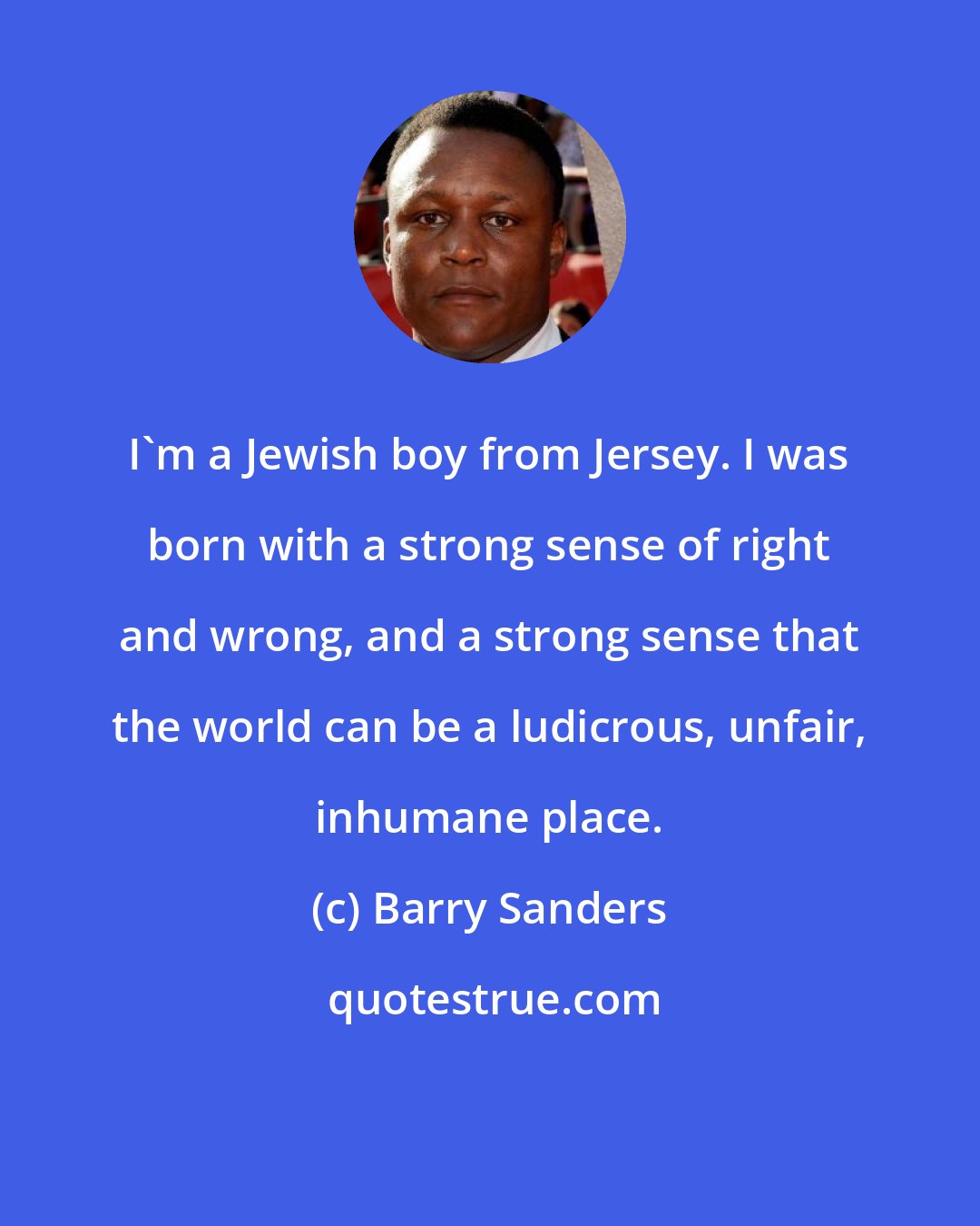 Barry Sanders: I'm a Jewish boy from Jersey. I was born with a strong sense of right and wrong, and a strong sense that the world can be a ludicrous, unfair, inhumane place.