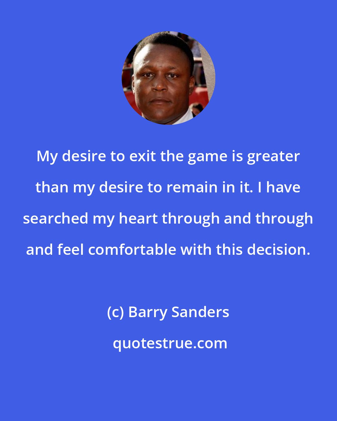 Barry Sanders: My desire to exit the game is greater than my desire to remain in it. I have searched my heart through and through and feel comfortable with this decision.