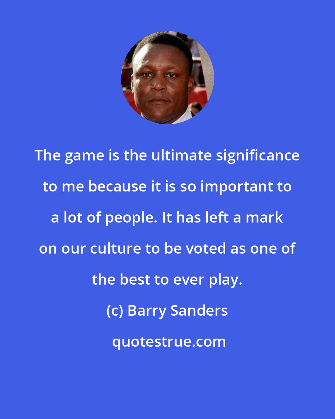 Barry Sanders: The game is the ultimate significance to me because it is so important to a lot of people. It has left a mark on our culture to be voted as one of the best to ever play.