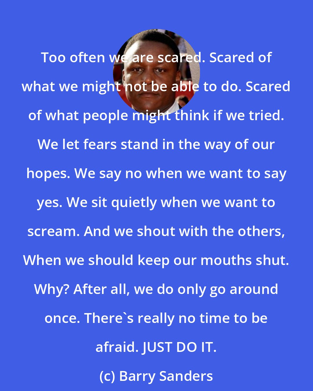Barry Sanders: Too often we are scared. Scared of what we might not be able to do. Scared of what people might think if we tried. We let fears stand in the way of our hopes. We say no when we want to say yes. We sit quietly when we want to scream. And we shout with the others, When we should keep our mouths shut. Why? After all, we do only go around once. There's really no time to be afraid. JUST DO IT.