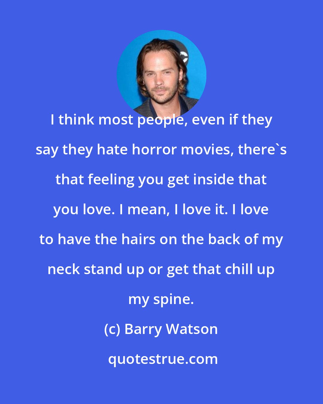 Barry Watson: I think most people, even if they say they hate horror movies, there's that feeling you get inside that you love. I mean, I love it. I love to have the hairs on the back of my neck stand up or get that chill up my spine.