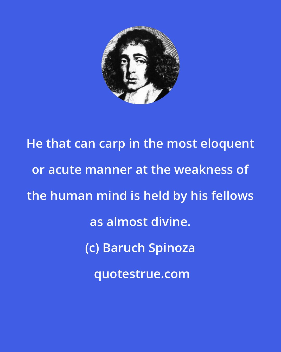 Baruch Spinoza: He that can carp in the most eloquent or acute manner at the weakness of the human mind is held by his fellows as almost divine.